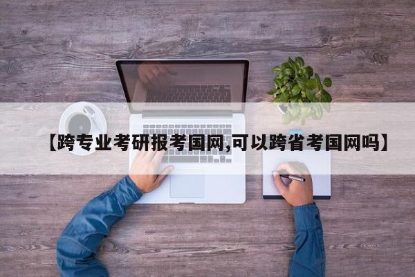 【跨专业考研报考国网,可以跨省考国网吗】