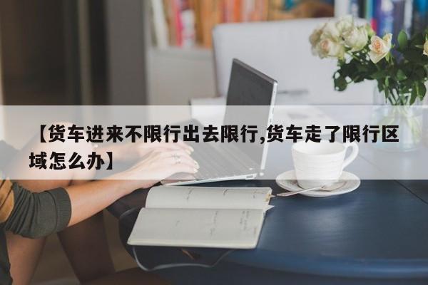 【货车进来不限行出去限行,货车走了限行区域怎么办】