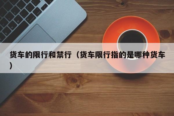 货车的限行和禁行（货车限行指的是哪种货车）