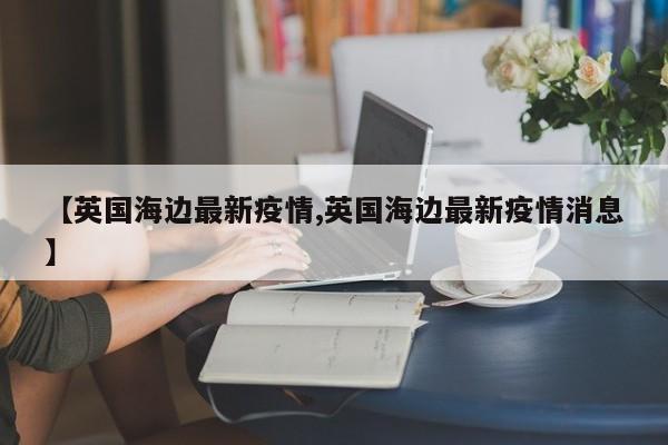 【英国海边最新疫情,英国海边最新疫情消息】