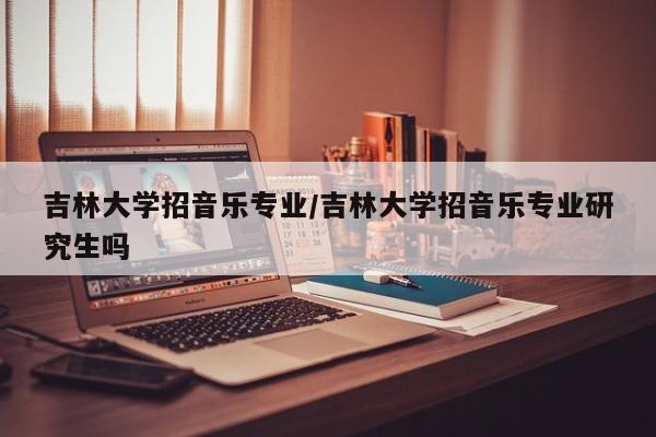 吉林大学招音乐专业/吉林大学招音乐专业研究生吗