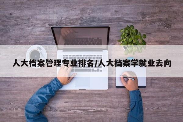 人大档案管理专业排名/人大档案学就业去向