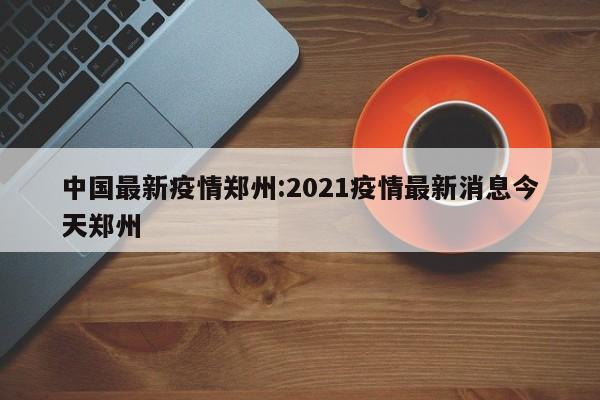 中国最新疫情郑州:2021疫情最新消息今天郑州