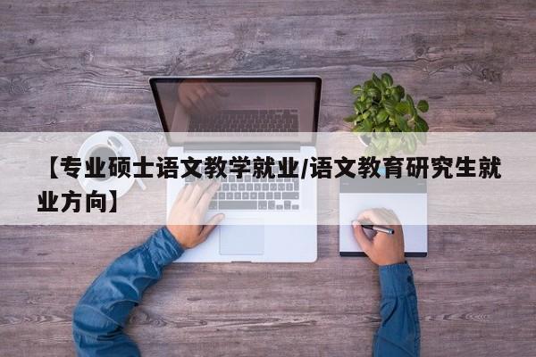 【专业硕士语文教学就业/语文教育研究生就业方向】