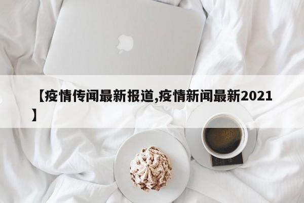 【疫情传闻最新报道,疫情新闻最新2021】