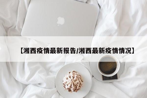【湘西疫情最新报告/湘西最新疫情情况】