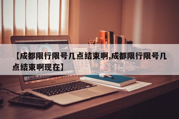 【成都限行限号几点结束啊,成都限行限号几点结束啊现在】