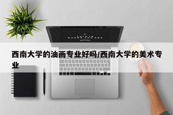 西南大学的油画专业好吗/西南大学的美术专业