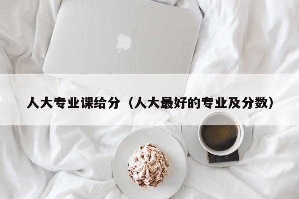 人大专业课给分（人大最好的专业及分数）