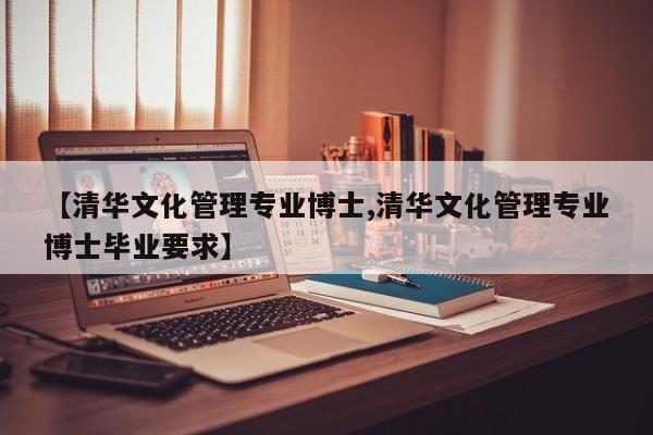 【清华文化管理专业博士,清华文化管理专业博士毕业要求】