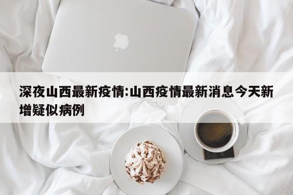 深夜山西最新疫情:山西疫情最新消息今天新增疑似病例