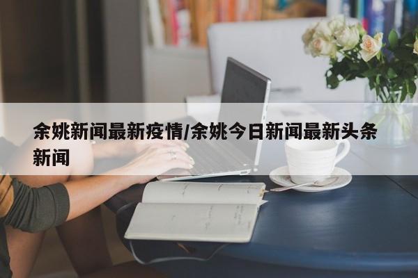 余姚新闻最新疫情/余姚今日新闻最新头条 新闻