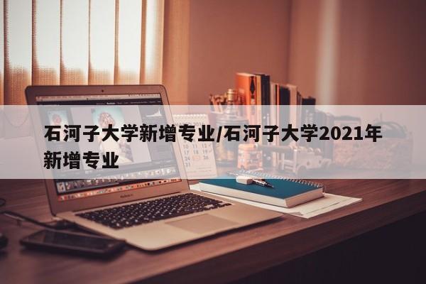 石河子大学新增专业/石河子大学2021年新增专业
