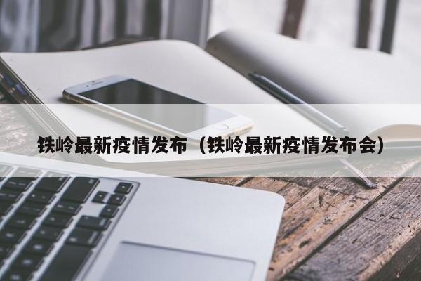 铁岭最新疫情发布（铁岭最新疫情发布会）