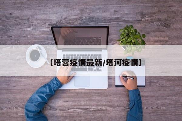 【塔营疫情最新/塔河疫情】