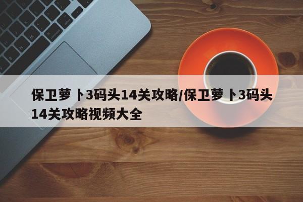 保卫萝卜3码头14关攻略/保卫萝卜3码头14关攻略视频大全