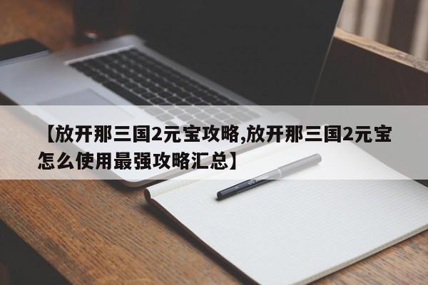 【放开那三国2元宝攻略,放开那三国2元宝怎么使用最强攻略汇总】