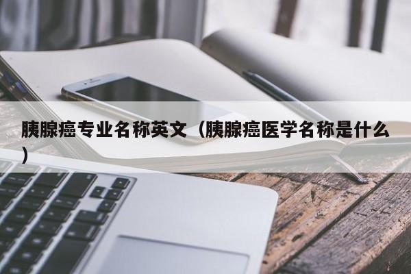 胰腺癌专业名称英文（胰腺癌医学名称是什么）