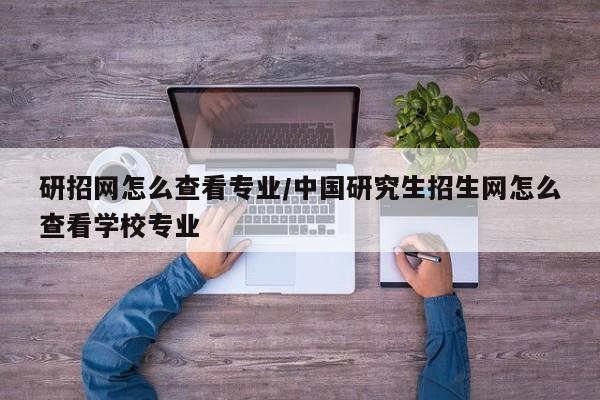 研招网怎么查看专业/中国研究生招生网怎么查看学校专业