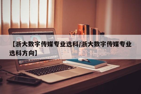 【浙大数字传媒专业选科/浙大数字传媒专业选科方向】