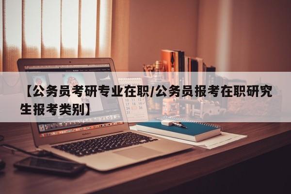 【公务员考研专业在职/公务员报考在职研究生报考类别】