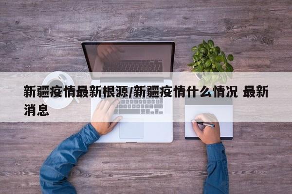 新疆疫情最新根源/新疆疫情什么情况 最新消息