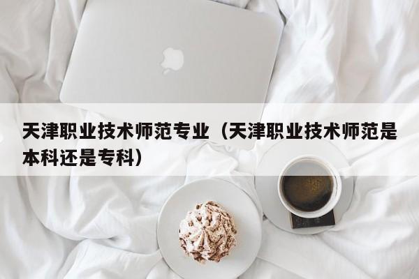 天津职业技术师范专业（天津职业技术师范是本科还是专科）