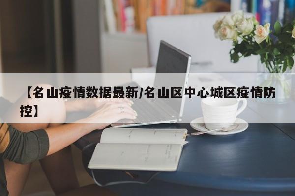 【名山疫情数据最新/名山区中心城区疫情防控】