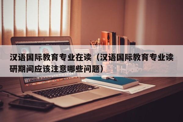 汉语国际教育专业在读（汉语国际教育专业读研期间应该注意哪些问题）