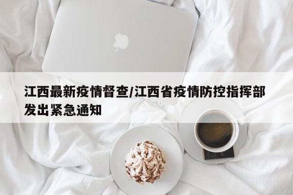 江西最新疫情督查/江西省疫情防控指挥部 发出紧急通知
