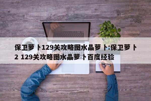 保卫萝卜129关攻略图水晶萝卜:保卫萝卜2 129关攻略图水晶萝卜百度经验