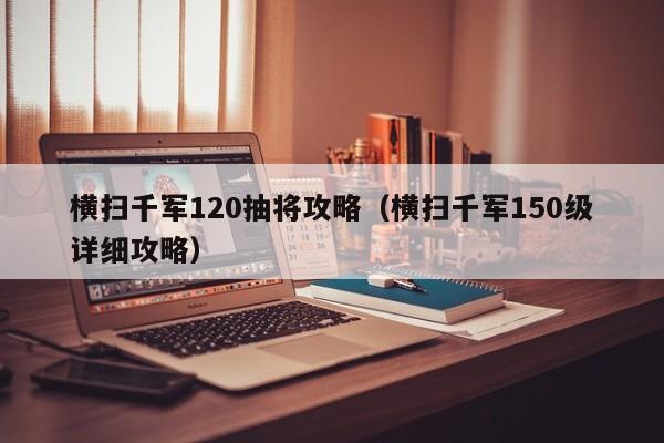 横扫千军120抽将攻略（横扫千军150级详细攻略）