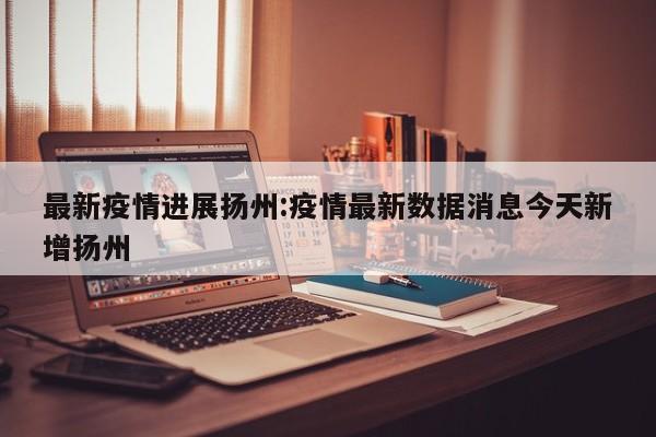 最新疫情进展扬州:疫情最新数据消息今天新增扬州