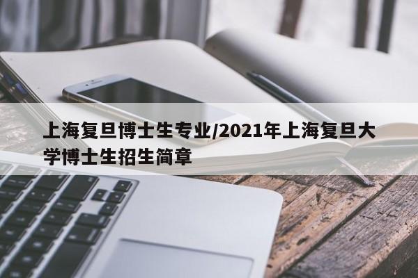 上海复旦博士生专业/2021年上海复旦大学博士生招生简章