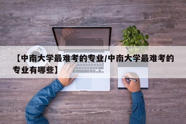【中南大学最难考的专业/中南大学最难考的专业有哪些】