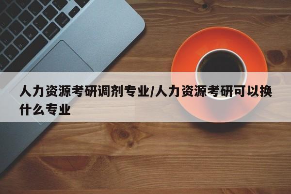 人力资源考研调剂专业/人力资源考研可以换什么专业