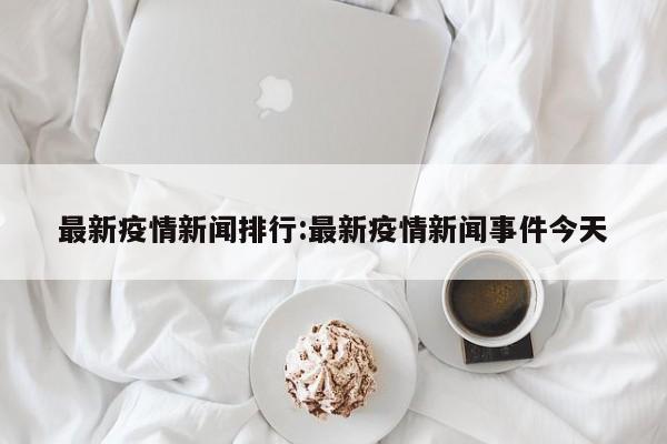 最新疫情新闻排行:最新疫情新闻事件今天