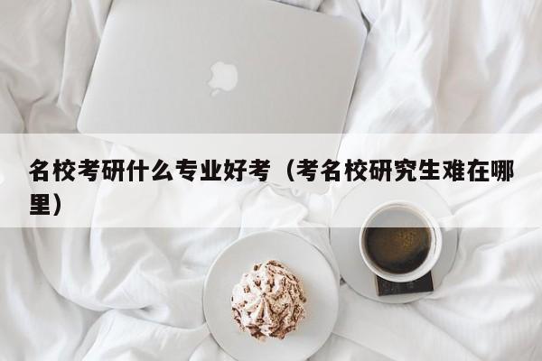 名校考研什么专业好考（考名校研究生难在哪里）