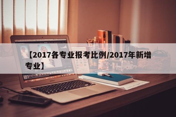【2017各专业报考比例/2017年新增专业】