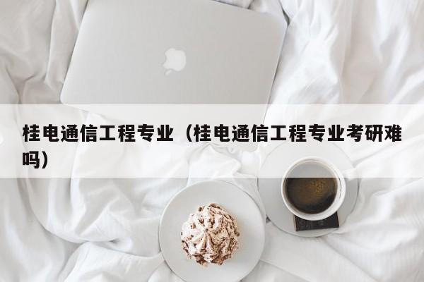 桂电通信工程专业（桂电通信工程专业考研难吗）