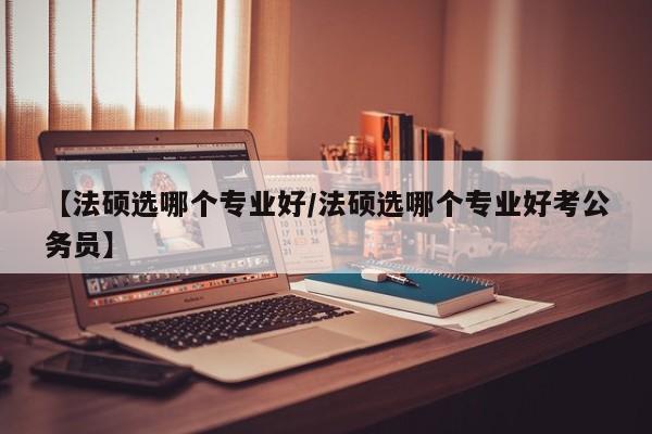 【法硕选哪个专业好/法硕选哪个专业好考公务员】