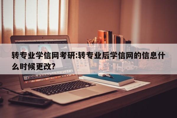 转专业学信网考研:转专业后学信网的信息什么时候更改?