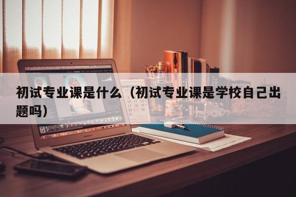 初试专业课是什么（初试专业课是学校自己出题吗）